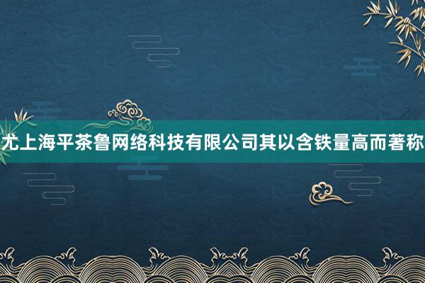 尤上海平茶鲁网络科技有限公司其以含铁量高而著称