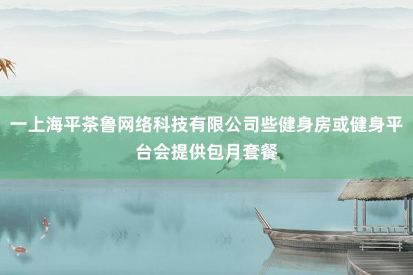 一上海平茶鲁网络科技有限公司些健身房或健身平台会提供包月套餐